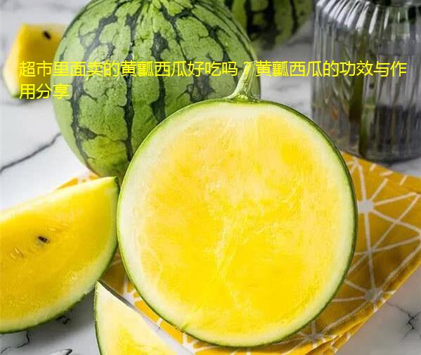 超市里面卖的黄瓤西瓜好吃吗？黄瓤西瓜的功效与作用分享